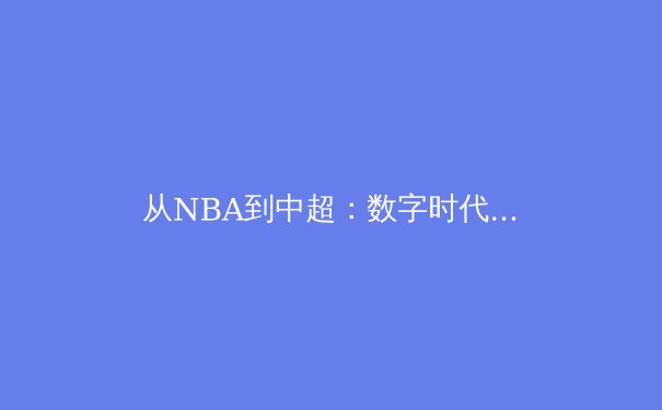 从NBA到中超：数字时代体育新闻的转型与价值重塑 - 3