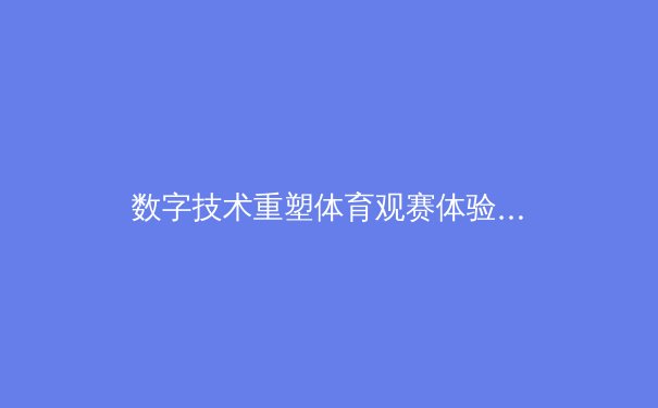 数字技术重塑体育观赛体验，指尖互动引领行业变革新浪潮