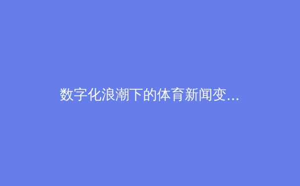 数字化浪潮下的体育新闻变革：从信息传递到沉浸式体验的深度剖析 - 3