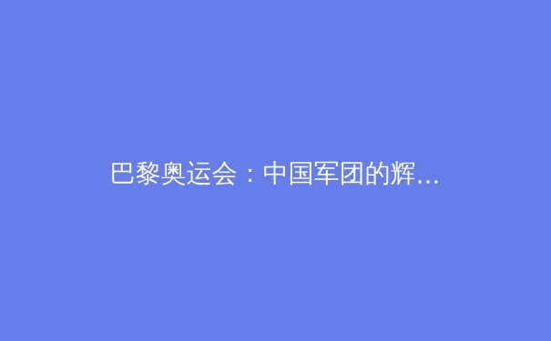 巴黎奥运会：中国军团的辉煌与隐忧